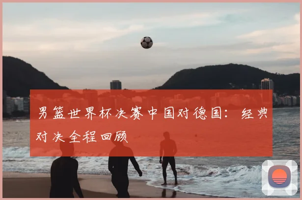 男篮世界杯决赛中国对德国:经典对决全程回顾