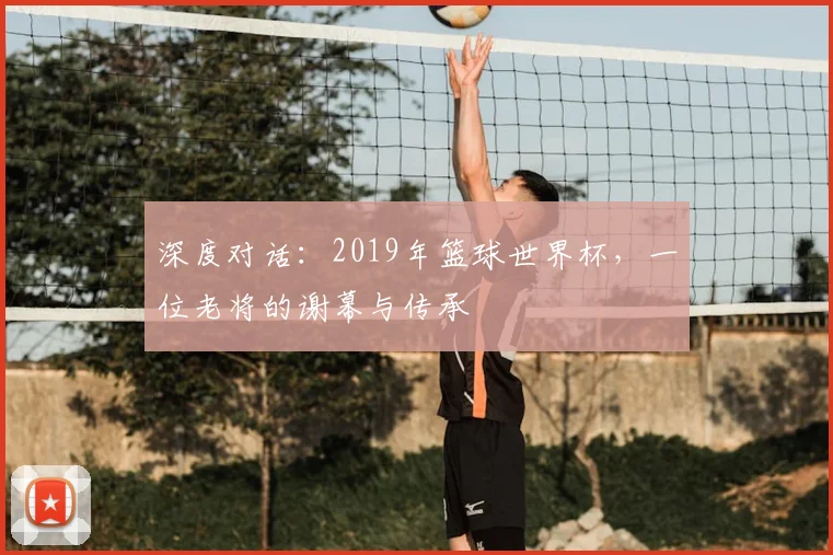 深度对话：2019年篮球世界杯，一位老将的谢幕与传承