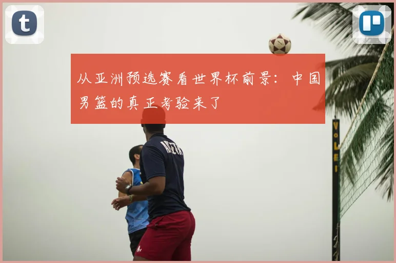 从亚洲预选赛看世界杯前景：中国男篮的真正考验来了