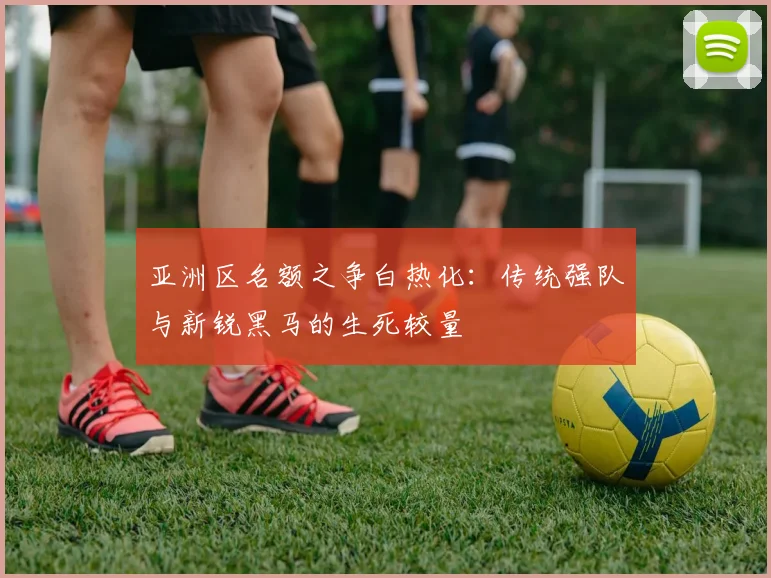 亚洲区名额之争白热化:传统强队与新锐黑马的生死较量