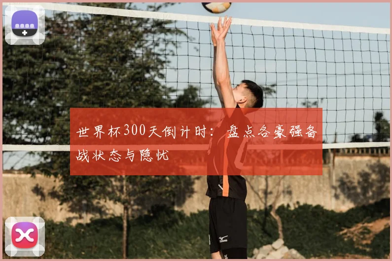世界杯300天倒计时:盘点各豪强备战状态与隐忧