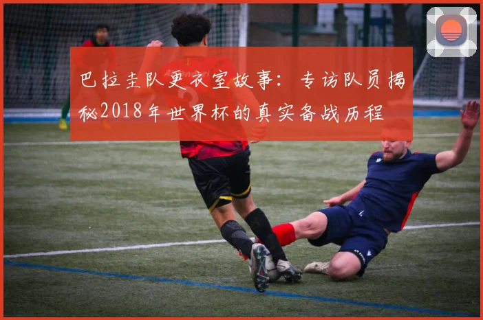 巴拉圭队更衣室故事：专访队员揭秘2018年世界杯的真实备战历程