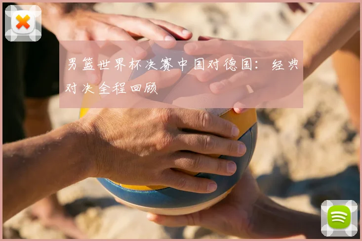 男篮世界杯决赛中国对德国:经典对决全程回顾