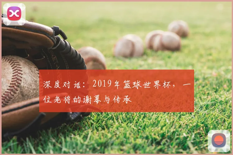 深度对话：2019年篮球世界杯，一位老将的谢幕与传承