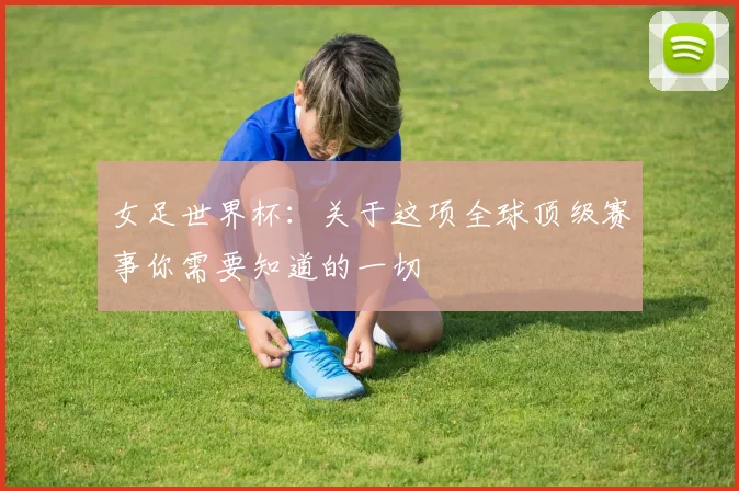 女足世界杯：关于这项全球顶级赛事你需要知道的一切