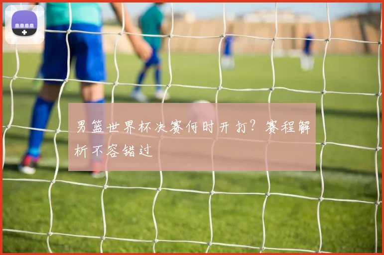 男篮世界杯决赛何时开打?赛程解析不容错过