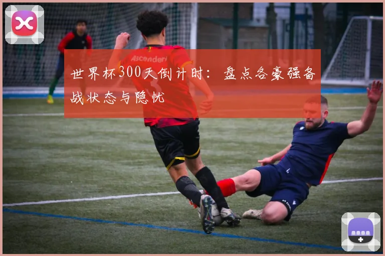 世界杯300天倒计时:盘点各豪强备战状态与隐忧