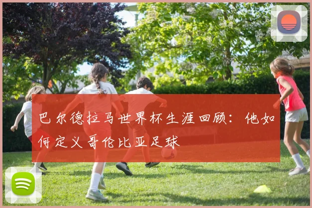 巴尔德拉马世界杯生涯回顾:他如何定义哥伦比亚足球