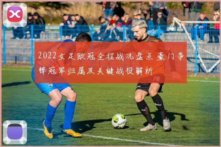 2022女足欧冠全程战况盘点 豪门争锋冠军归属及关键战役解析