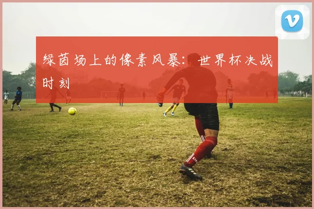 绿茵场上的像素风暴：世界杯决战时刻
