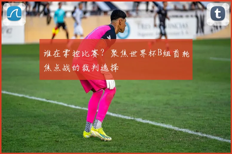 谁在掌控比赛？聚焦世界杯B组首轮焦点战的裁判选择